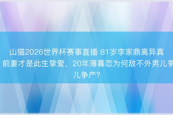山猫2026世界杯赛事直播 81岁李家鼎离异真相:前妻才是此生挚爱,20年薄暮恋为何敌不外男儿争产?