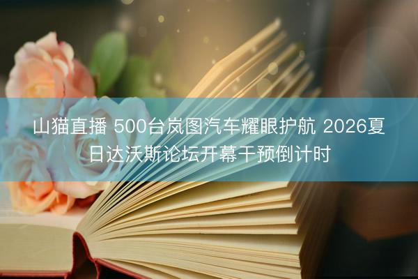 山猫直播 500台岚图汽车耀眼护航 2026夏日达沃斯论坛开幕干预倒计时