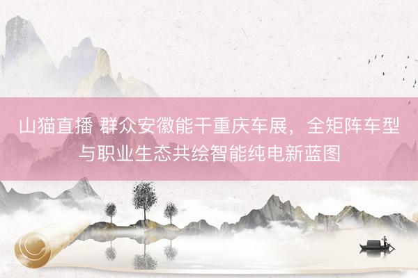 山猫直播 群众安徽能干重庆车展，全矩阵车型与职业生态共绘智能纯电新蓝图