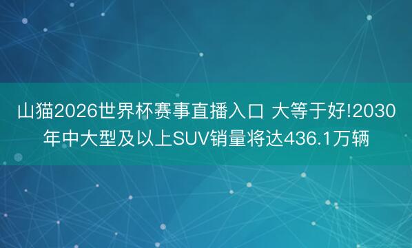 山猫2026世界杯赛事直播入口 大等于好!2030年中大型及以上SUV销量将达436.1万辆