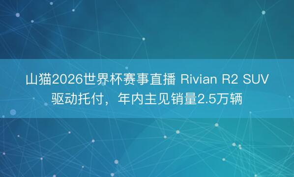 山猫2026世界杯赛事直播 Rivian R2 SUV驱动托付,年内主见销量2.5万辆