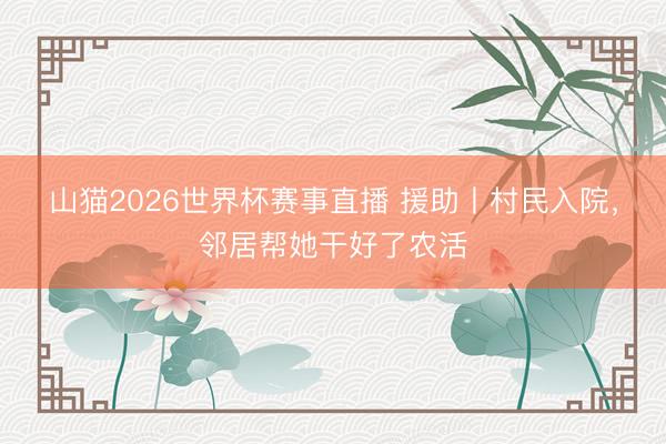 山猫2026世界杯赛事直播 援助丨村民入院,邻居帮她干好了农活