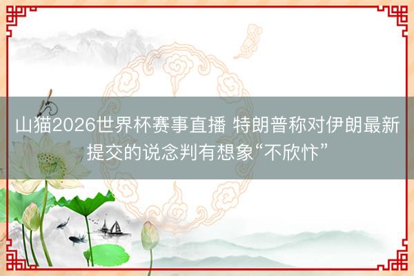 山猫2026世界杯赛事直播 特朗普称对伊朗最新提交的说念判有想象“不欣忭”