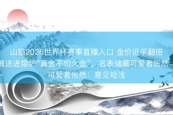 山猫2026世界杯赛事直播入口 金价近乎翻倍,豪华表被送进熔炉“真金不怕火金”,名表储藏可爱者怅然:意见短浅