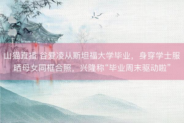 山猫直播 谷爱凌从斯坦福大学毕业,身穿学士服晒母女同框合照,兴隆称“毕业周末驱动啦”
