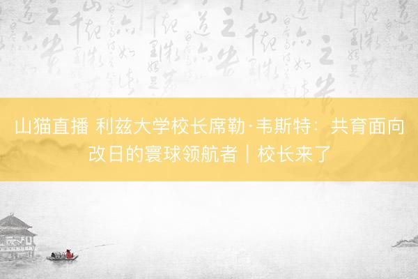 山猫直播 利兹大学校长席勒·韦斯特:共育面向改日的寰球领航者|校长来了