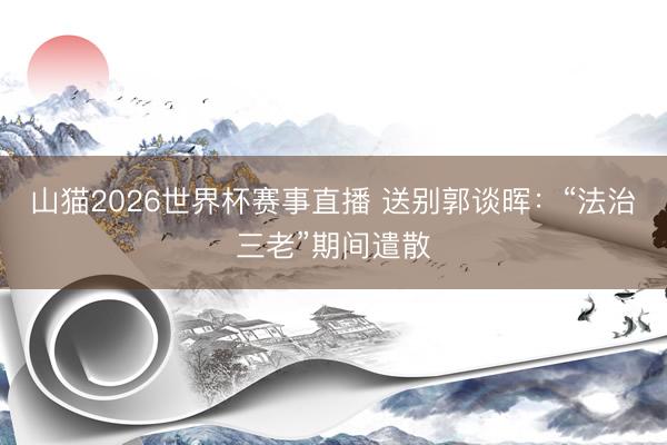 山猫2026世界杯赛事直播 送别郭谈晖:“法治三老”期间遣散