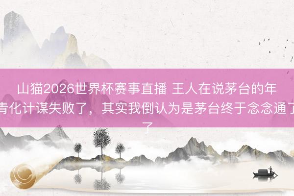 山猫2026世界杯赛事直播 王人在说茅台的年青化计谋失败了,其实我倒认为是茅台终于念念通了