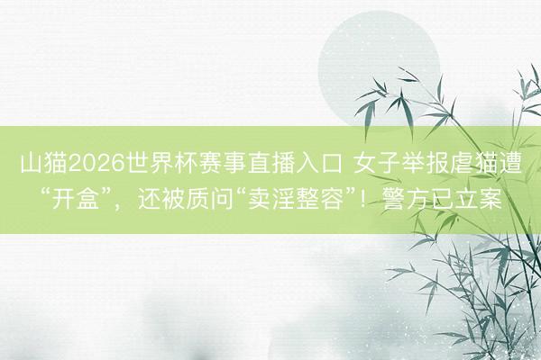 山猫2026世界杯赛事直播入口 女子举报虐猫遭“开盒”,还被质问“卖淫整容”!警方已立案