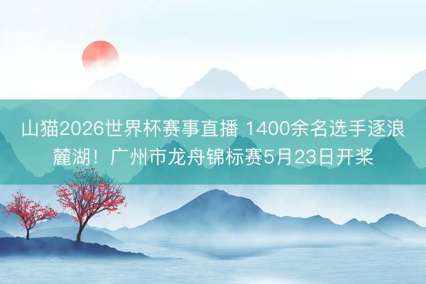 山猫2026世界杯赛事直播 1400余名选手逐浪麓湖!广州市龙舟锦标赛5月23日开桨