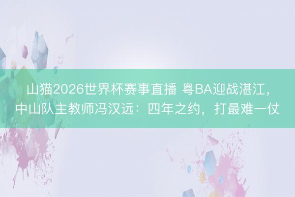 山猫2026世界杯赛事直播 粤BA迎战湛江,中山队主教师冯汉远:四年之约,打最难一仗