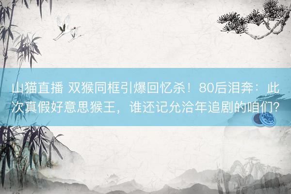 山猫直播 双猴同框引爆回忆杀!80后泪奔:此次真假好意思猴王,谁还记允洽年追剧的咱们?