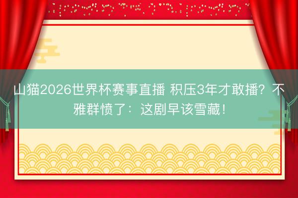 山猫2026世界杯赛事直播 积压3年才敢播?不雅群愤了:这剧早该雪藏!