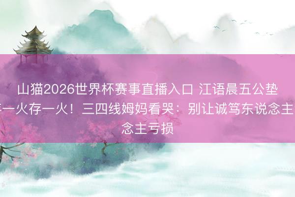 山猫2026世界杯赛事直播入口 江语晨五公垫底存一火存一火!三四线姆妈看哭:别让诚笃东说念主亏损