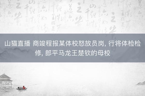 山猫直播 商竣程报某体校怒放员岗, 行将体检检修, 郎平马龙王楚钦的母校