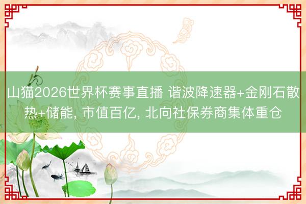 山猫2026世界杯赛事直播 谐波降速器+金刚石散热+储能, 市值百亿, 北向社保券商集体重仓