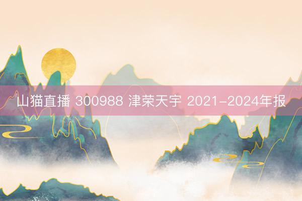 山猫直播 300988 津荣天宇 2021-2024年报