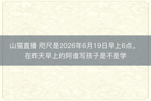 山猫直播 咫尺是2026年6月19日早上6点。 在昨天早上的阿谁写孩子是不是学