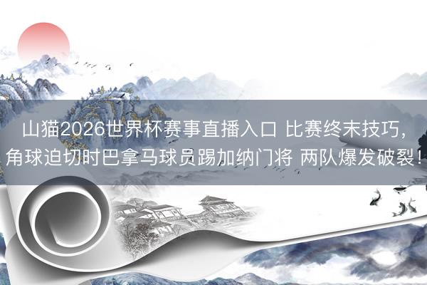 山猫2026世界杯赛事直播入口 比赛终末技巧,角球迫切时巴拿马球员踢加纳门将 两队爆发破裂!