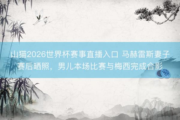 山猫2026世界杯赛事直播入口 马赫雷斯妻子赛后晒照，男儿本场比赛与梅西完成合影