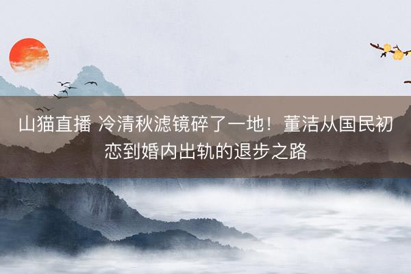 山猫直播 冷清秋滤镜碎了一地!董洁从国民初恋到婚内出轨的退步之路