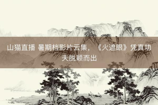 山猫直播 暑期档影片云集，《火遮眼》凭真功夫脱颖而出